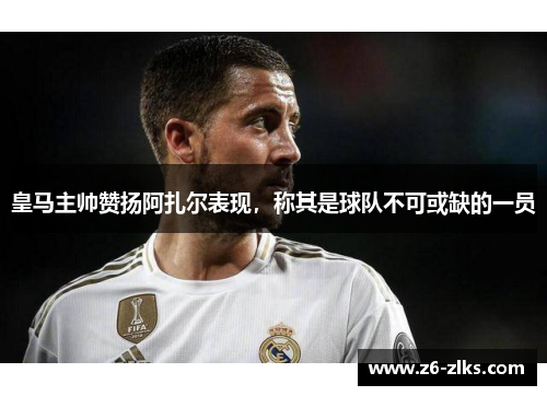 皇马主帅赞扬阿扎尔表现，称其是球队不可或缺的一员