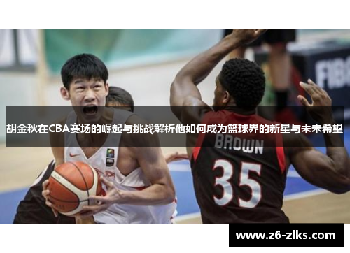 胡金秋在CBA赛场的崛起与挑战解析他如何成为篮球界的新星与未来希望