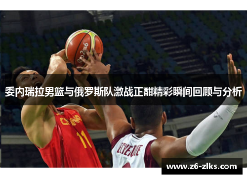 委内瑞拉男篮与俄罗斯队激战正酣精彩瞬间回顾与分析